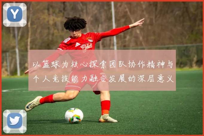以篮球为核心探索团队协作精神与个人竞技能力融合发展的深层意义