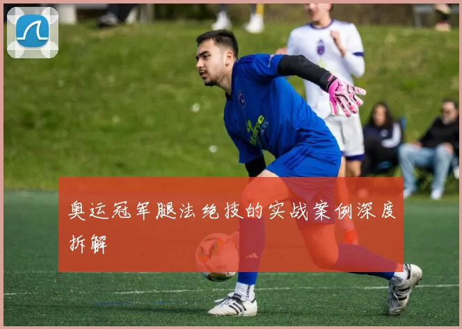 奥运冠军腿法绝技的实战案例深度拆解