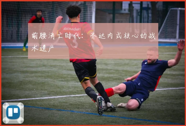 前腰消亡时代：齐达内式核心的战术遗产