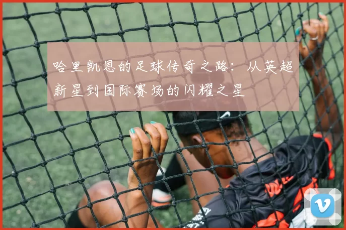 哈里凯恩的足球传奇之路：从英超新星到国际赛场的闪耀之星