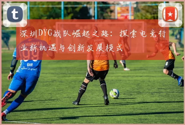深圳DYG战队崛起之路：探索电竞行业新机遇与创新发展模式