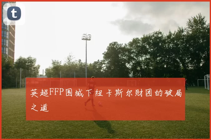 英超FFP围城下纽卡斯尔财团的破局之道