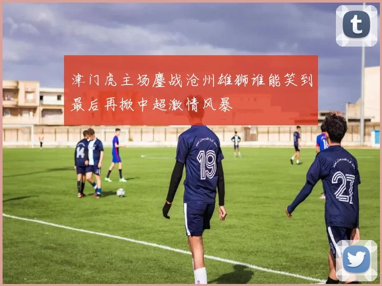 津门虎主场鏖战沧州雄狮谁能笑到最后再掀中超激情风暴