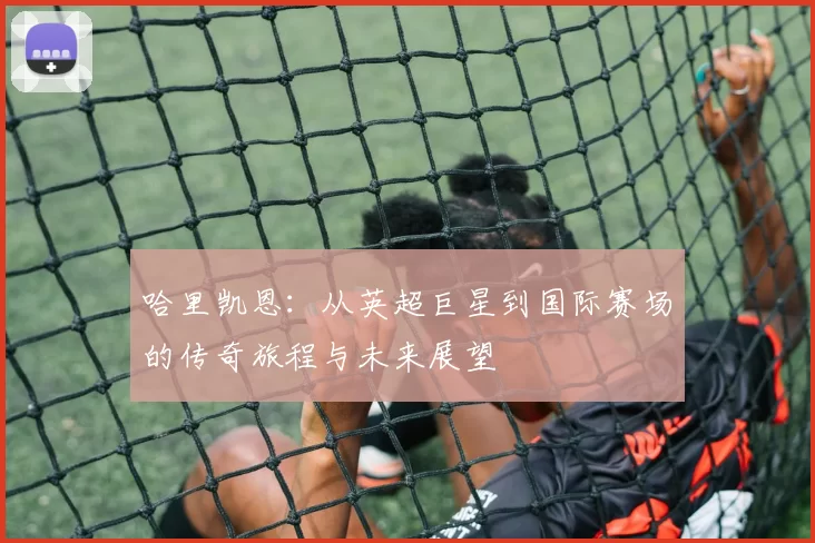 哈里凯恩：从英超巨星到国际赛场的传奇旅程与未来展望
