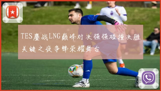 TES鏖战LNG巅峰对决强强碰撞决胜关键之夜争锋荣耀舞台