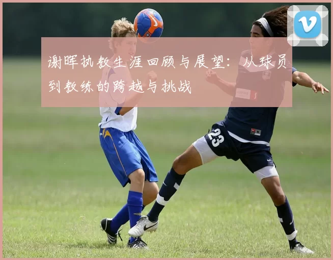 谢晖执教生涯回顾与展望：从球员到教练的跨越与挑战