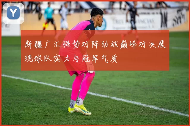 新疆广汇强势对阵劲旅巅峰对决展现球队实力与冠军气质