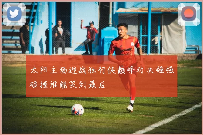 太阳主场迎战独行侠巅峰对决强强碰撞谁能笑到最后