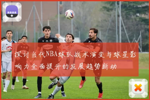 探讨当代NBA球队战术演变与球星影响力全面提升的发展趋势新动